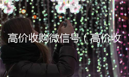 高价收购微信号24小时全天收购vx（高价收购微信号是真的吗）